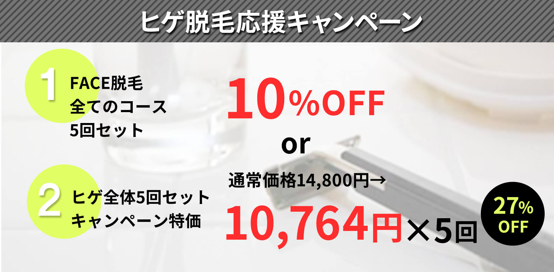 ヒゲ脱毛応援キャンペーン。①face脱毛全てのコース5回セットが10%off。又は②ヒゲ全体5回セットキャンペーン特価、通常価格14,800円が10,764円×5回(27%off)に。