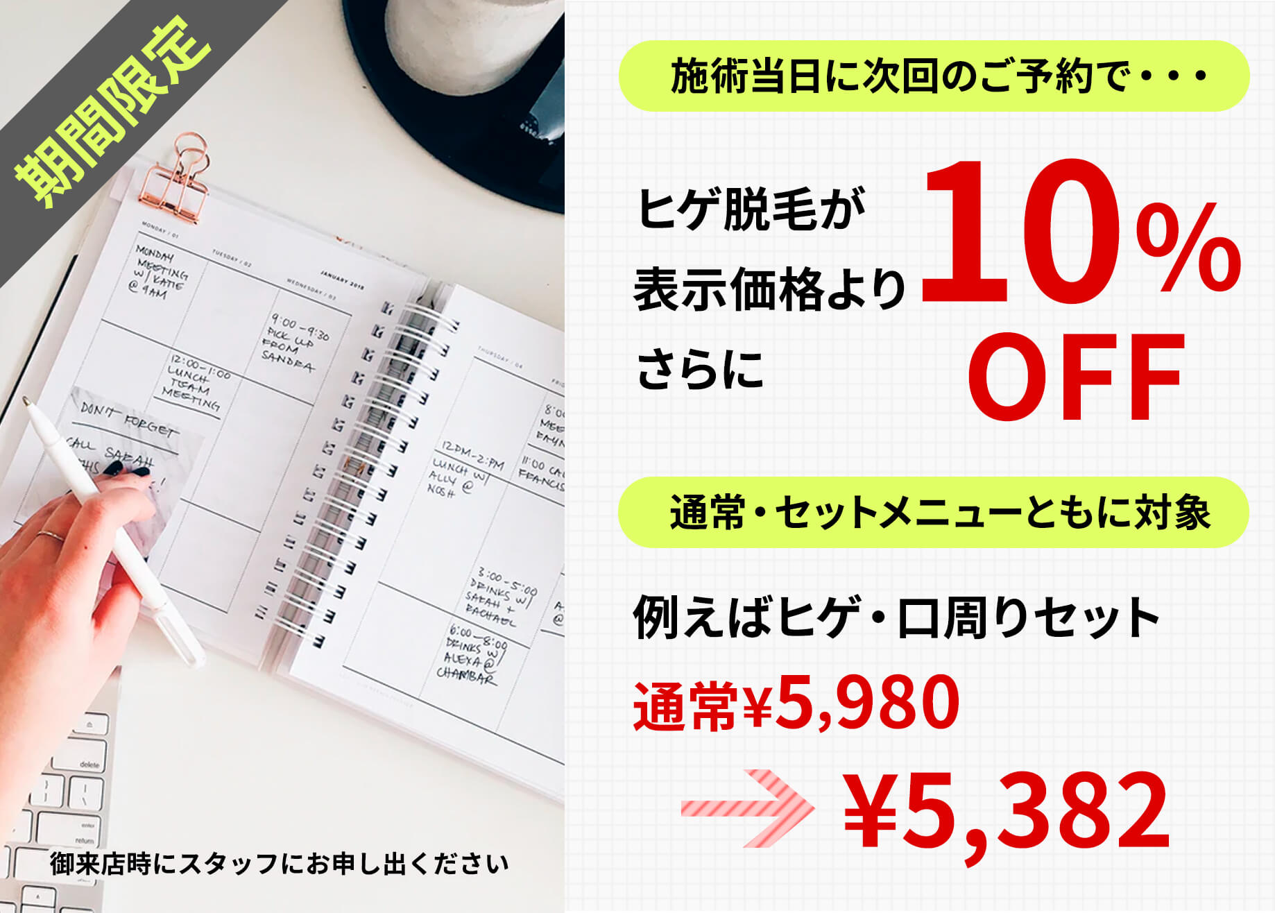 期間限定。施術当日に次回のご予約で…ヒゲ脱毛が表示価格よりさらに10%off。通常・セットメニュー共に対象、たとえばヒゲ・口周りセット、通常5,980円が5,382円に。御来店時にスタッフにお申し出ください。