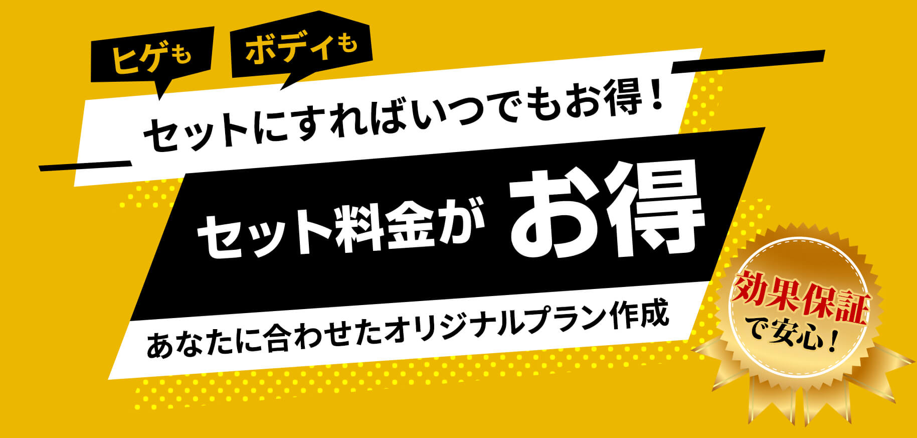 ヒゲもボディもセットにすればいつでもお得！セット料金がお得。あなたに合わせたオリジナルプラン作成。効果保証で安心。